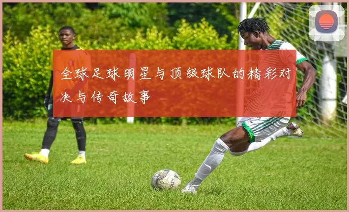 全球足球明星与顶级球队的精彩对决与传奇故事