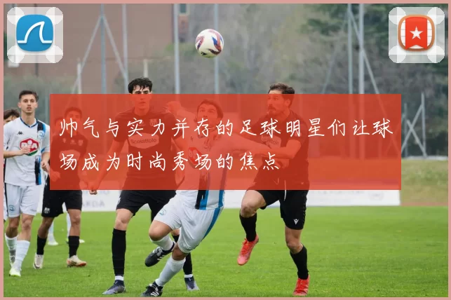帅气与实力并存的足球明星们让球场成为时尚秀场的焦点