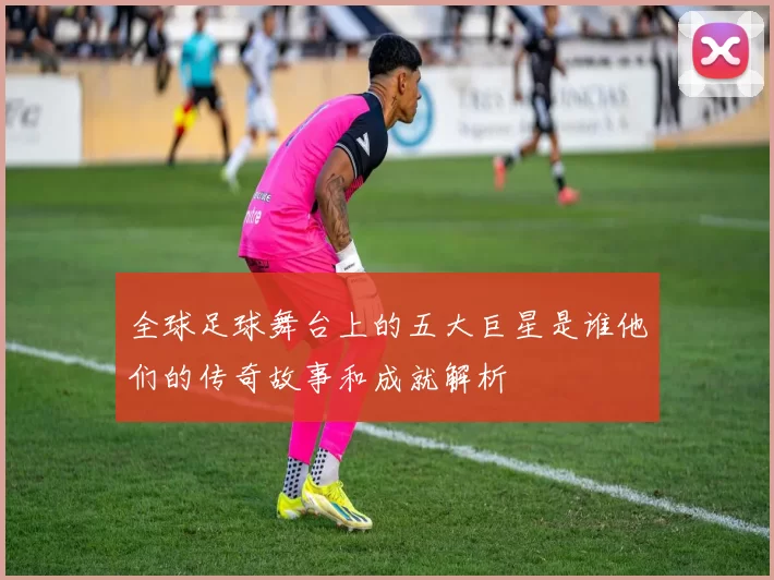 全球足球舞台上的五大巨星是谁他们的传奇故事和成就解析