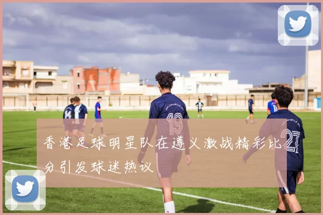香港足球明星队在遵义激战精彩比分引发球迷热议