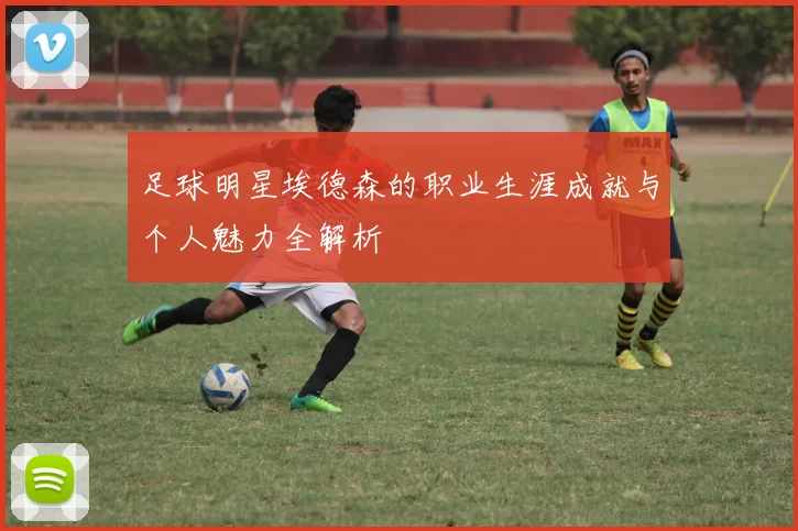 足球明星埃德森的职业生涯成就与个人魅力全解析