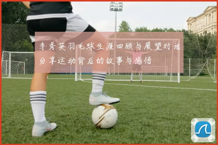 李秀英羽毛球生涯回顾与展望对话分享运动背后的故事与感悟