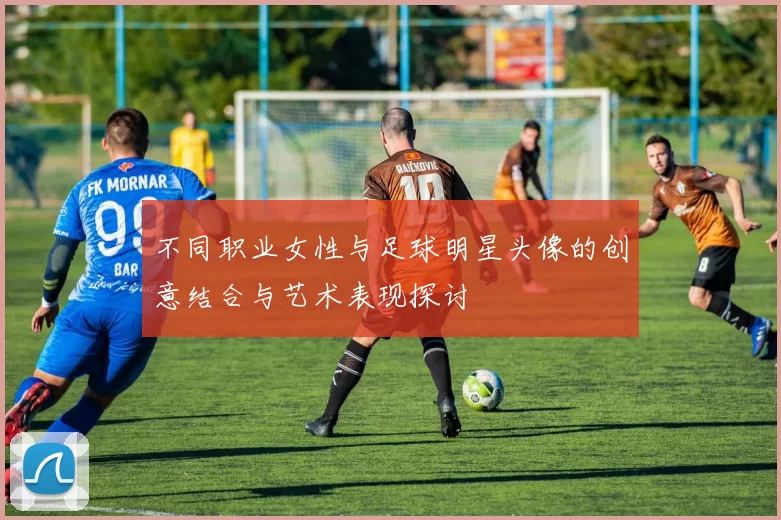 不同职业女性与足球明星头像的创意结合与艺术表现探讨