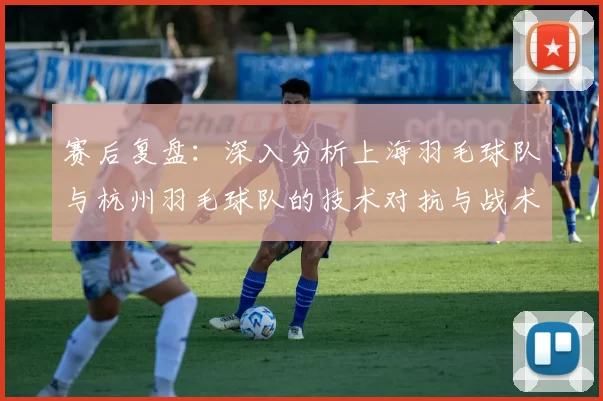 赛后复盘：深入分析上海羽毛球队与杭州羽毛球队的技术对抗与战术运用