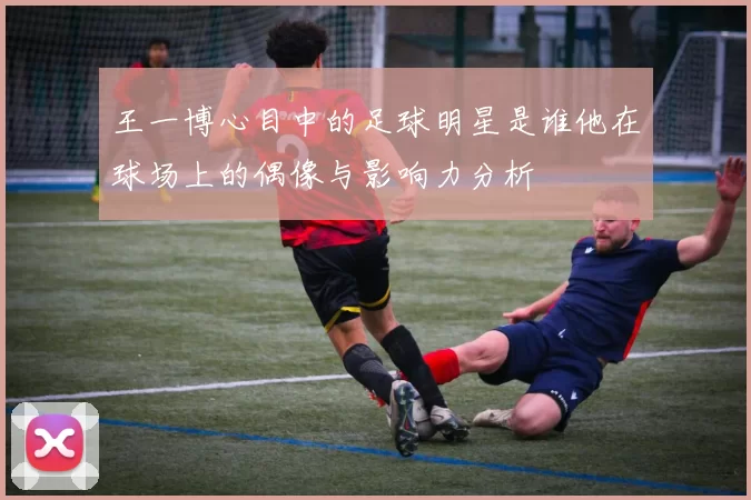 王一博心目中的足球明星是谁他在球场上的偶像与影响力分析