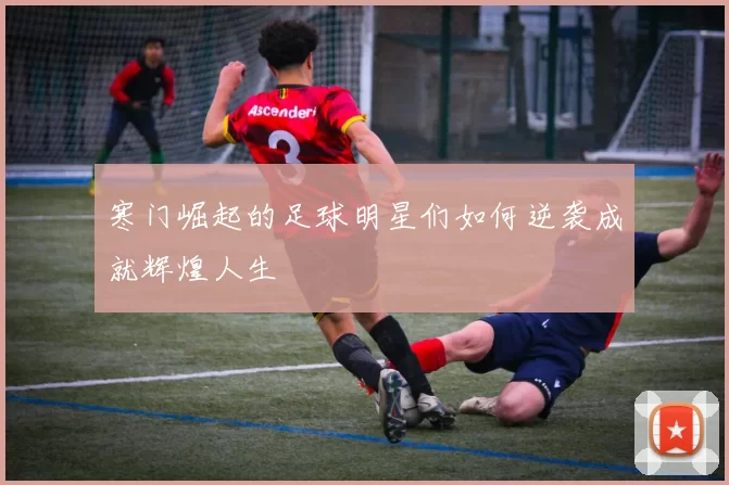 寒门崛起的足球明星们如何逆袭成就辉煌人生