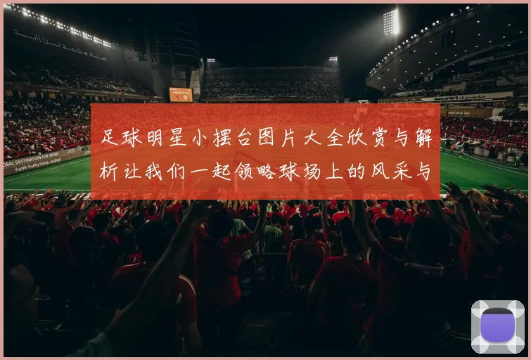 足球明星小摆台图片大全欣赏与解析让我们一起领略球场上的风采与魅力