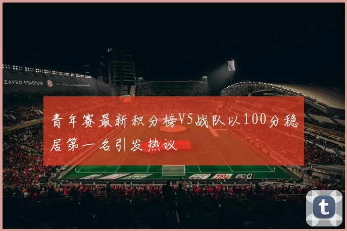 青年赛最新积分榜V5战队以100分稳居第一名引发热议