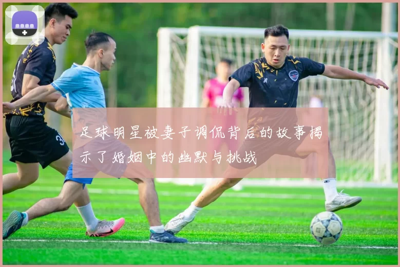 足球明星被妻子调侃背后的故事揭示了婚姻中的幽默与挑战