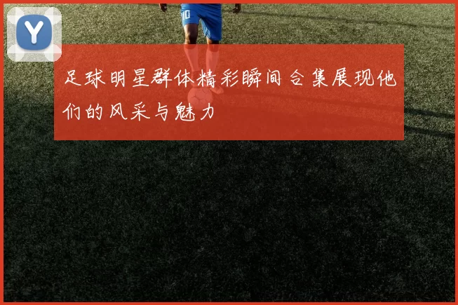 足球明星群体精彩瞬间合集展现他们的风采与魅力