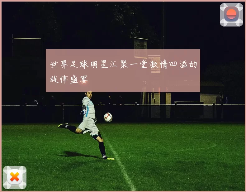 世界足球明星汇聚一堂激情四溢的旋律盛宴