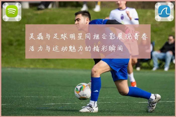 吴磊与足球明星同框合影展现青春活力与运动魅力的精彩瞬间