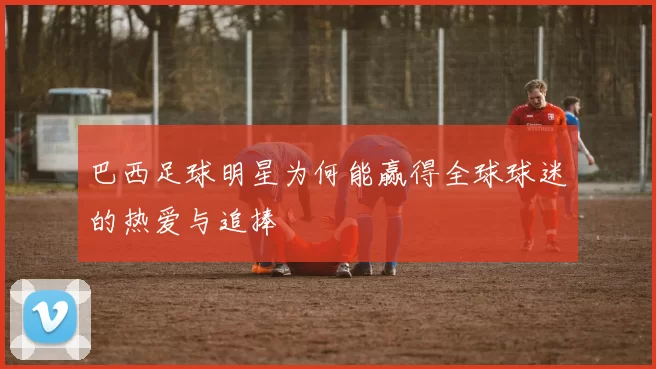 巴西足球明星为何能赢得全球球迷的热爱与追捧