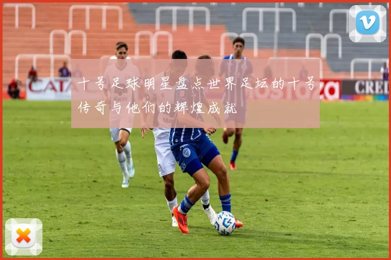 十号足球明星盘点世界足坛的十号传奇与他们的辉煌成就