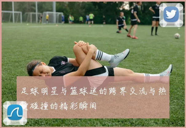 足球明星与篮球迷的跨界交流与热爱碰撞的精彩瞬间