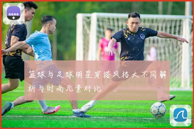 篮球与足球明星穿搭风格大不同解析与时尚元素对比