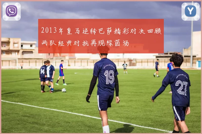 2013年皇马逆转巴萨精彩对决回顾两队经典对抗再现绿茵场