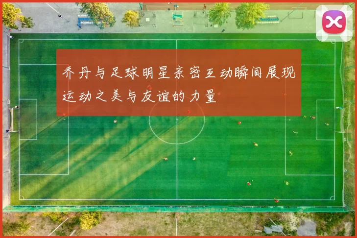 乔丹与足球明星亲密互动瞬间展现运动之美与友谊的力量