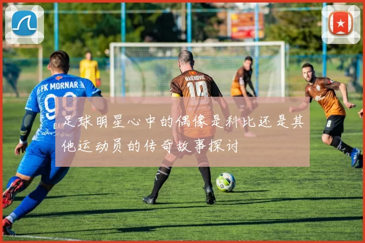 足球明星心中的偶像是科比还是其他运动员的传奇故事探讨