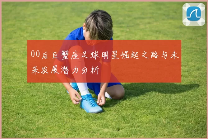 00后巨蟹座足球明星崛起之路与未来发展潜力分析