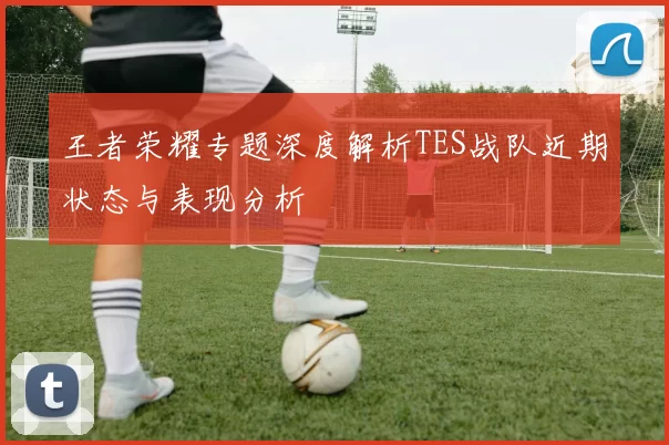 王者荣耀专题深度解析TES战队近期状态与表现分析